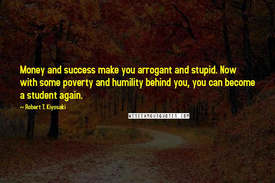 Robert T. Kiyosaki Quotes: Money and success make you arrogant and stupid. Now with some poverty and humility behind you, you can become a student again.