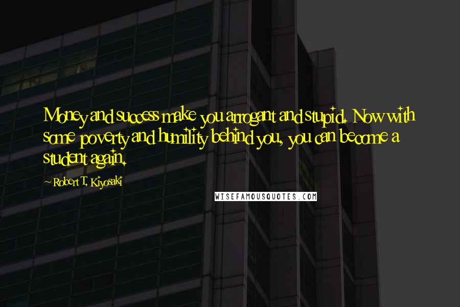 Robert T. Kiyosaki Quotes: Money and success make you arrogant and stupid. Now with some poverty and humility behind you, you can become a student again.