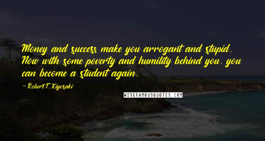 Robert T. Kiyosaki Quotes: Money and success make you arrogant and stupid. Now with some poverty and humility behind you, you can become a student again.