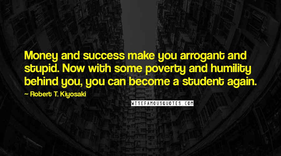 Robert T. Kiyosaki Quotes: Money and success make you arrogant and stupid. Now with some poverty and humility behind you, you can become a student again.