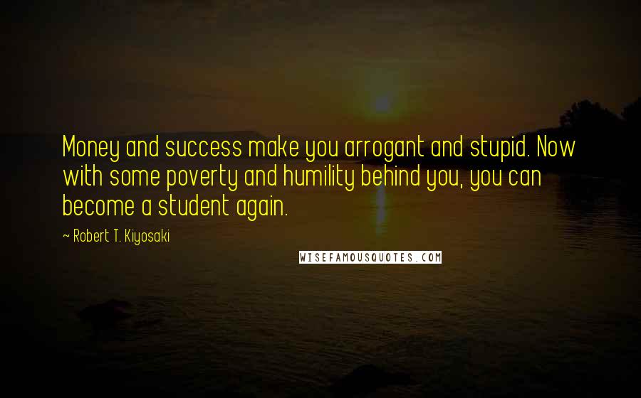 Robert T. Kiyosaki Quotes: Money and success make you arrogant and stupid. Now with some poverty and humility behind you, you can become a student again.