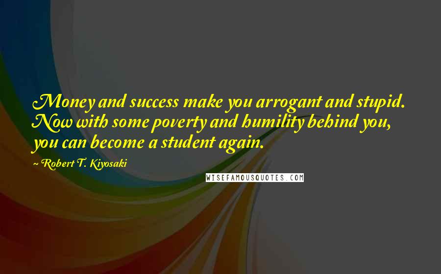 Robert T. Kiyosaki Quotes: Money and success make you arrogant and stupid. Now with some poverty and humility behind you, you can become a student again.