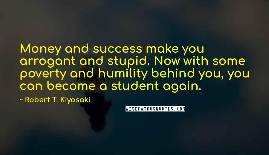 Robert T. Kiyosaki Quotes: Money and success make you arrogant and stupid. Now with some poverty and humility behind you, you can become a student again.
