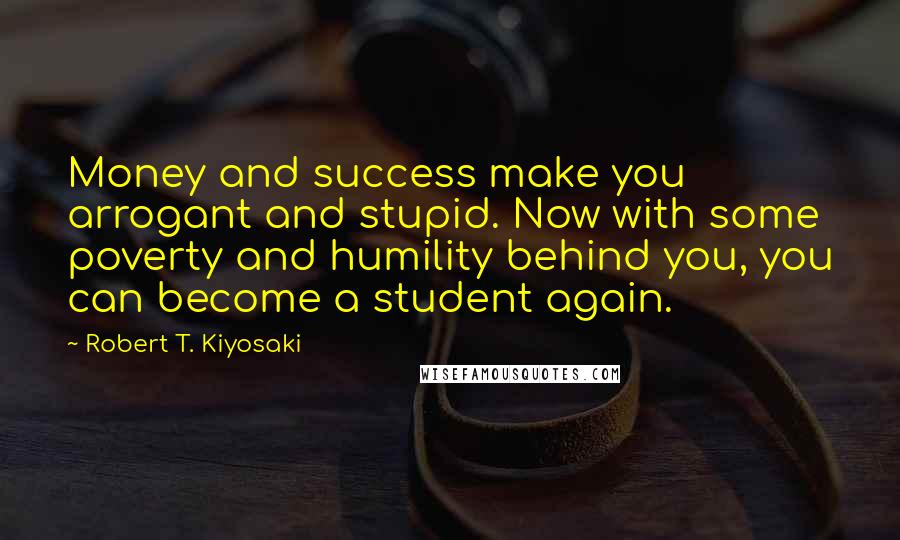 Robert T. Kiyosaki Quotes: Money and success make you arrogant and stupid. Now with some poverty and humility behind you, you can become a student again.