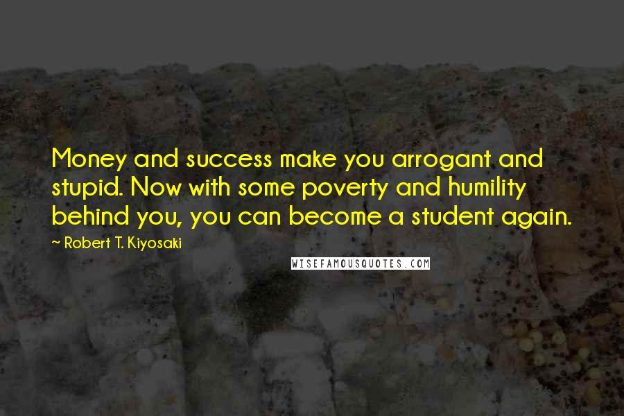Robert T. Kiyosaki Quotes: Money and success make you arrogant and stupid. Now with some poverty and humility behind you, you can become a student again.