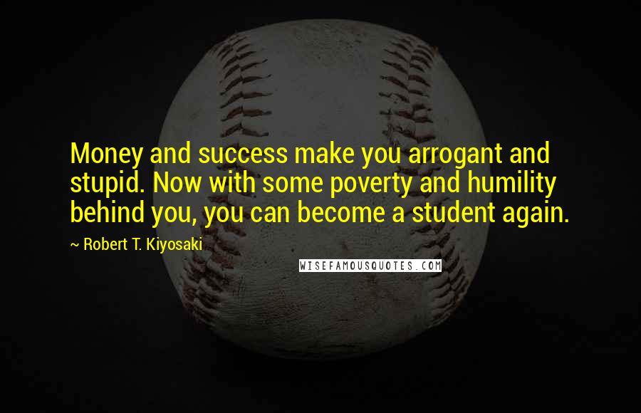 Robert T. Kiyosaki Quotes: Money and success make you arrogant and stupid. Now with some poverty and humility behind you, you can become a student again.