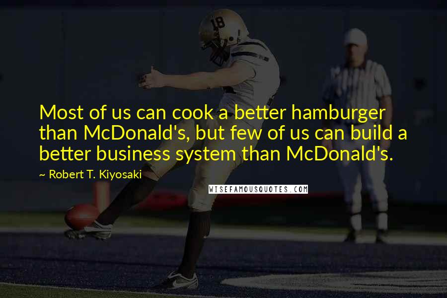 Robert T. Kiyosaki Quotes: Most of us can cook a better hamburger than McDonald's, but few of us can build a better business system than McDonald's.
