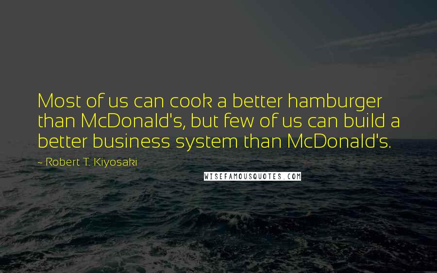 Robert T. Kiyosaki Quotes: Most of us can cook a better hamburger than McDonald's, but few of us can build a better business system than McDonald's.