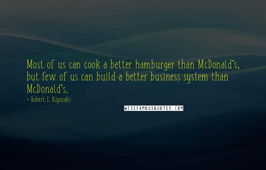 Robert T. Kiyosaki Quotes: Most of us can cook a better hamburger than McDonald's, but few of us can build a better business system than McDonald's.