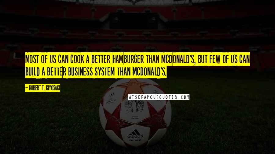 Robert T. Kiyosaki Quotes: Most of us can cook a better hamburger than McDonald's, but few of us can build a better business system than McDonald's.