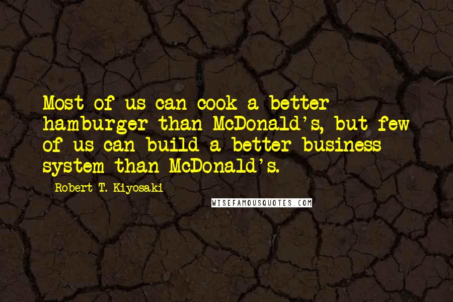 Robert T. Kiyosaki Quotes: Most of us can cook a better hamburger than McDonald's, but few of us can build a better business system than McDonald's.