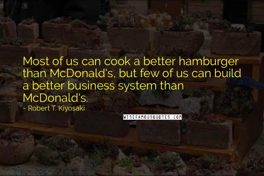 Robert T. Kiyosaki Quotes: Most of us can cook a better hamburger than McDonald's, but few of us can build a better business system than McDonald's.