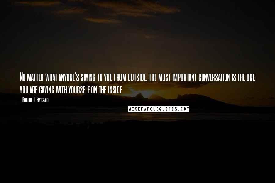 Robert T. Kiyosaki Quotes: No matter what anyone's saying to you from outside, the most important conversation is the one you are gaving with yourself on the inside