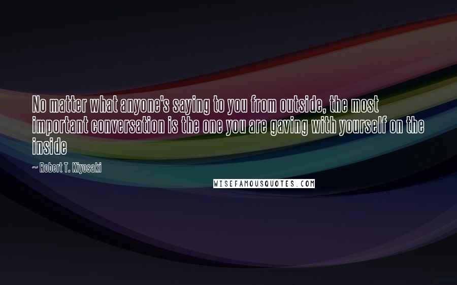 Robert T. Kiyosaki Quotes: No matter what anyone's saying to you from outside, the most important conversation is the one you are gaving with yourself on the inside