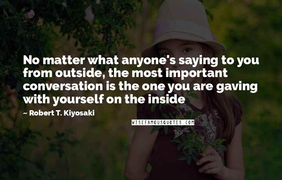 Robert T. Kiyosaki Quotes: No matter what anyone's saying to you from outside, the most important conversation is the one you are gaving with yourself on the inside