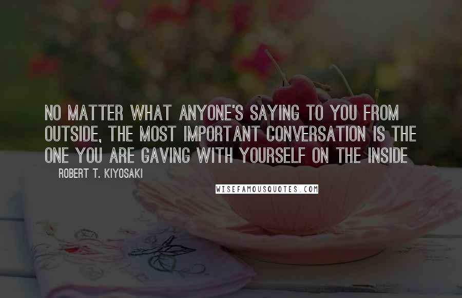 Robert T. Kiyosaki Quotes: No matter what anyone's saying to you from outside, the most important conversation is the one you are gaving with yourself on the inside