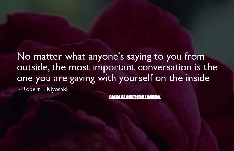 Robert T. Kiyosaki Quotes: No matter what anyone's saying to you from outside, the most important conversation is the one you are gaving with yourself on the inside