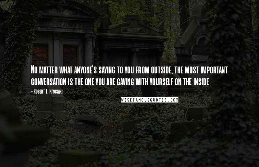 Robert T. Kiyosaki Quotes: No matter what anyone's saying to you from outside, the most important conversation is the one you are gaving with yourself on the inside