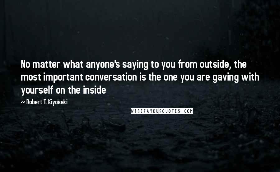 Robert T. Kiyosaki Quotes: No matter what anyone's saying to you from outside, the most important conversation is the one you are gaving with yourself on the inside