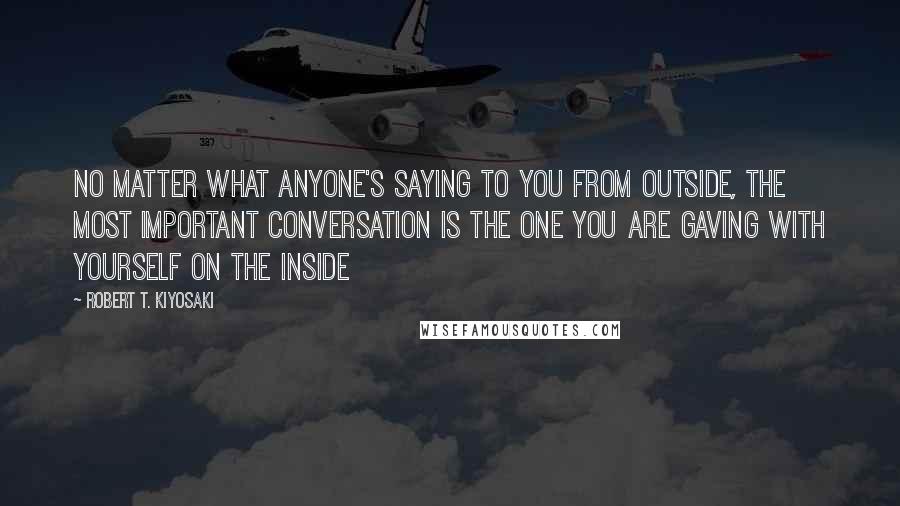 Robert T. Kiyosaki Quotes: No matter what anyone's saying to you from outside, the most important conversation is the one you are gaving with yourself on the inside