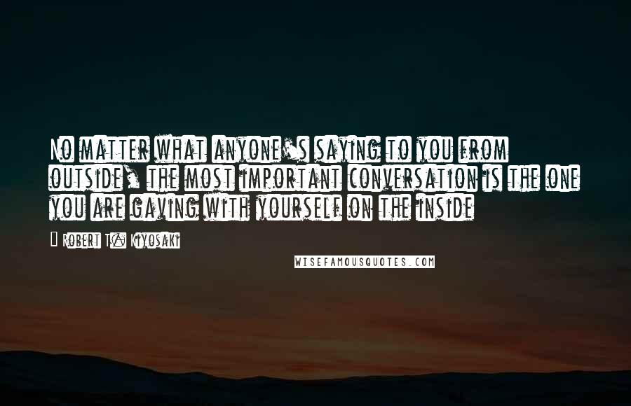 Robert T. Kiyosaki Quotes: No matter what anyone's saying to you from outside, the most important conversation is the one you are gaving with yourself on the inside