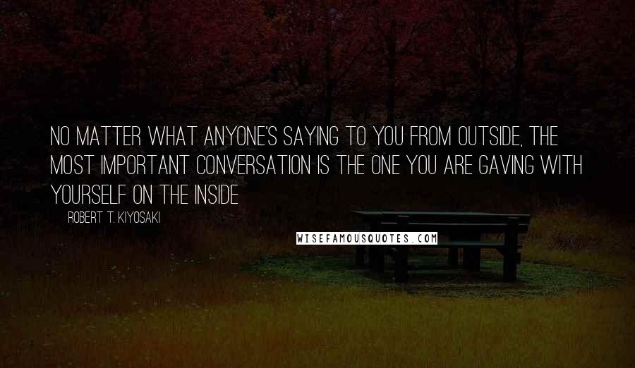 Robert T. Kiyosaki Quotes: No matter what anyone's saying to you from outside, the most important conversation is the one you are gaving with yourself on the inside