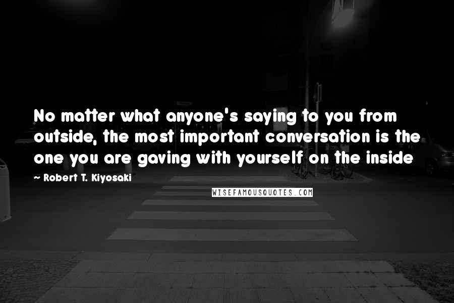 Robert T. Kiyosaki Quotes: No matter what anyone's saying to you from outside, the most important conversation is the one you are gaving with yourself on the inside