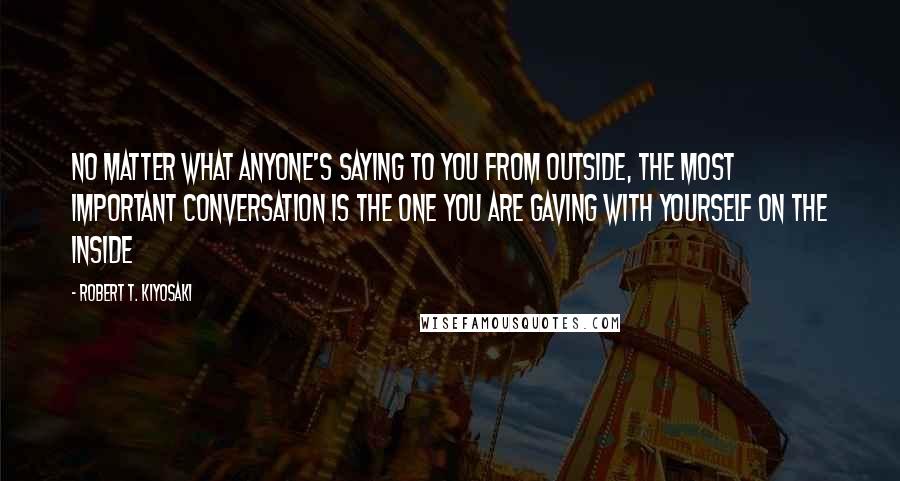 Robert T. Kiyosaki Quotes: No matter what anyone's saying to you from outside, the most important conversation is the one you are gaving with yourself on the inside