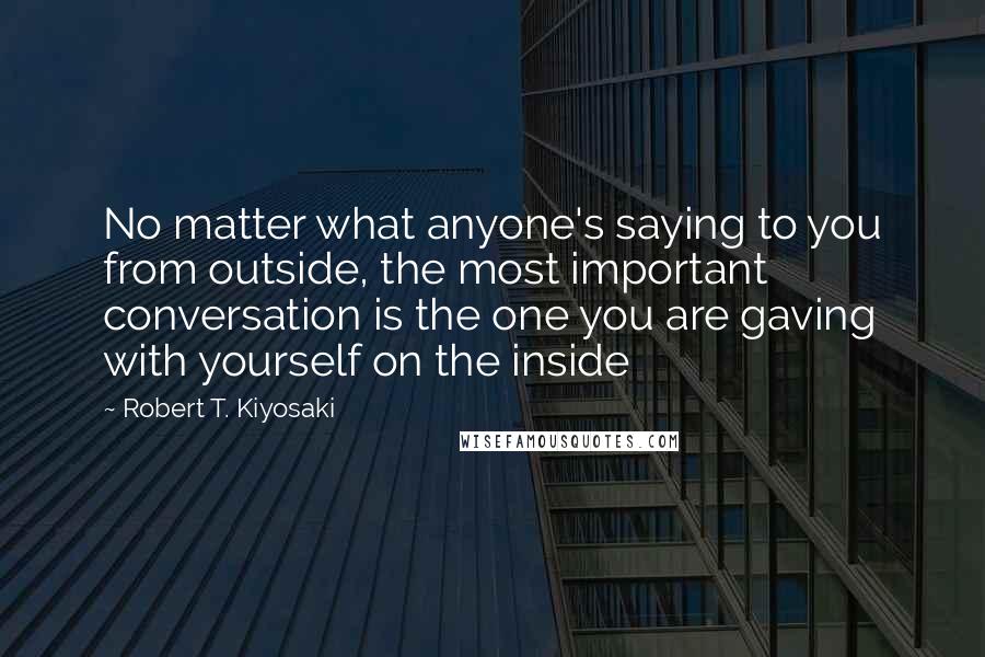 Robert T. Kiyosaki Quotes: No matter what anyone's saying to you from outside, the most important conversation is the one you are gaving with yourself on the inside