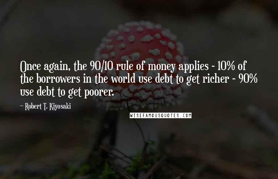 Robert T. Kiyosaki Quotes: Once again, the 90/10 rule of money applies - 10% of the borrowers in the world use debt to get richer - 90% use debt to get poorer.