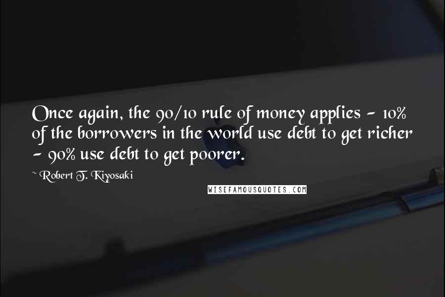 Robert T. Kiyosaki Quotes: Once again, the 90/10 rule of money applies - 10% of the borrowers in the world use debt to get richer - 90% use debt to get poorer.