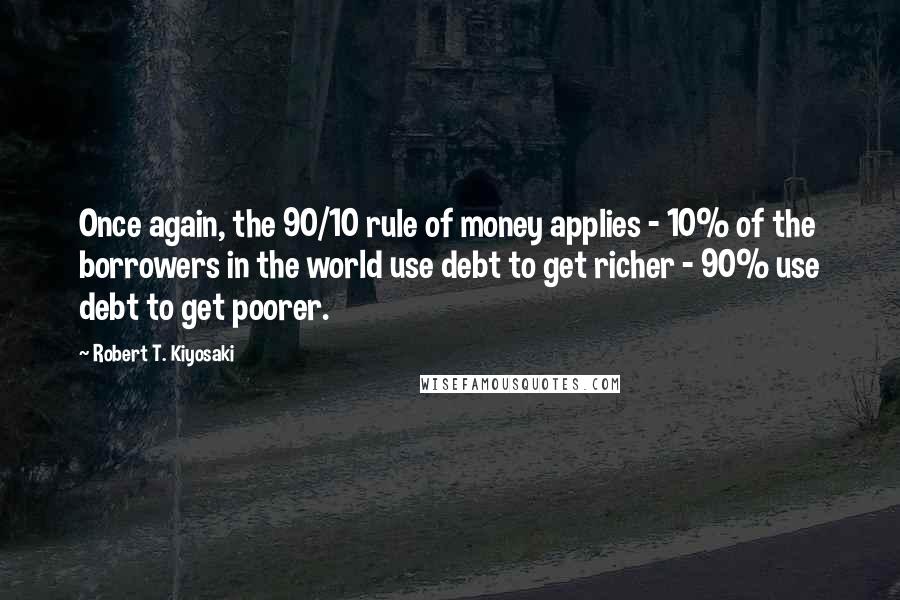 Robert T. Kiyosaki Quotes: Once again, the 90/10 rule of money applies - 10% of the borrowers in the world use debt to get richer - 90% use debt to get poorer.
