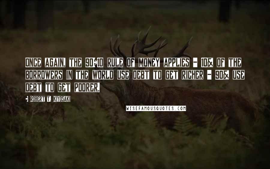 Robert T. Kiyosaki Quotes: Once again, the 90/10 rule of money applies - 10% of the borrowers in the world use debt to get richer - 90% use debt to get poorer.