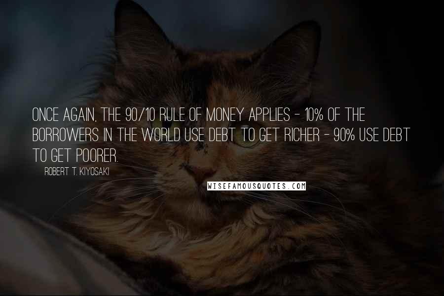 Robert T. Kiyosaki Quotes: Once again, the 90/10 rule of money applies - 10% of the borrowers in the world use debt to get richer - 90% use debt to get poorer.