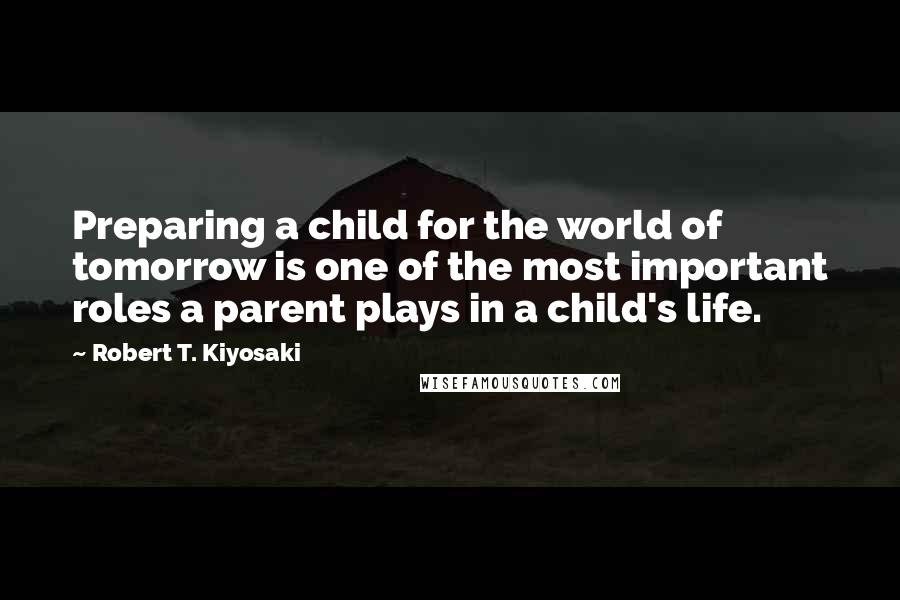 Robert T. Kiyosaki Quotes: Preparing a child for the world of tomorrow is one of the most important roles a parent plays in a child's life.