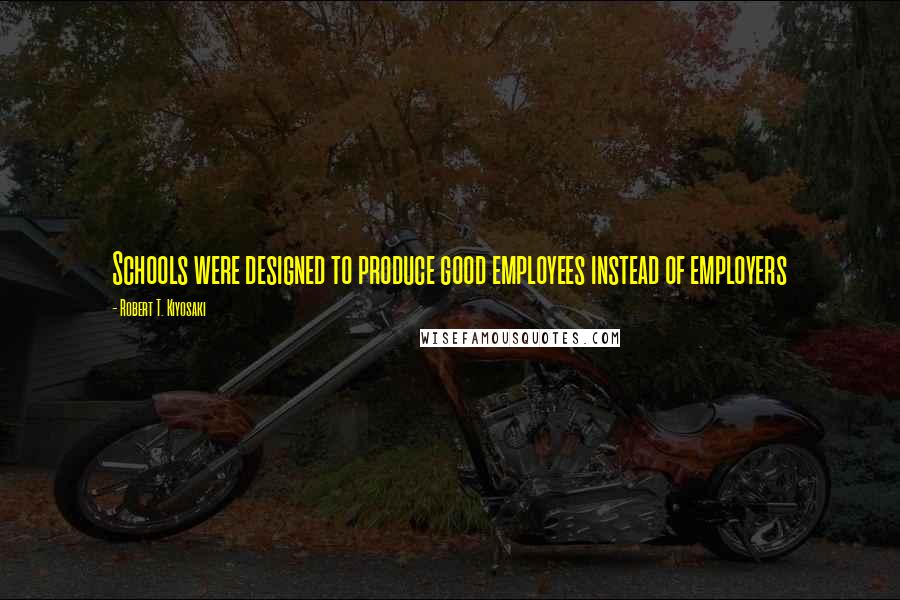 Robert T. Kiyosaki Quotes: Schools were designed to produce good employees instead of employers