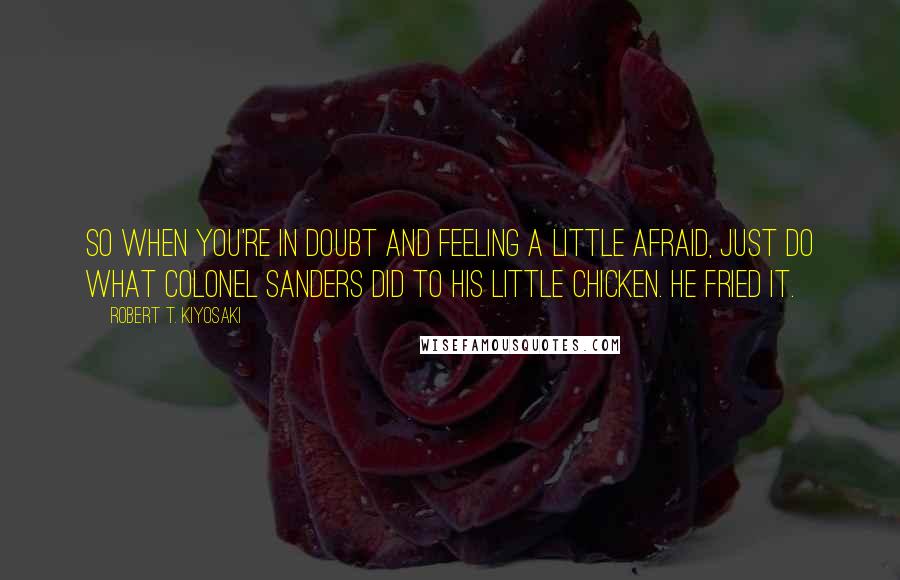 Robert T. Kiyosaki Quotes: So when you're in doubt and feeling a little afraid, just do what Colonel Sanders did to his little chicken. He fried it.