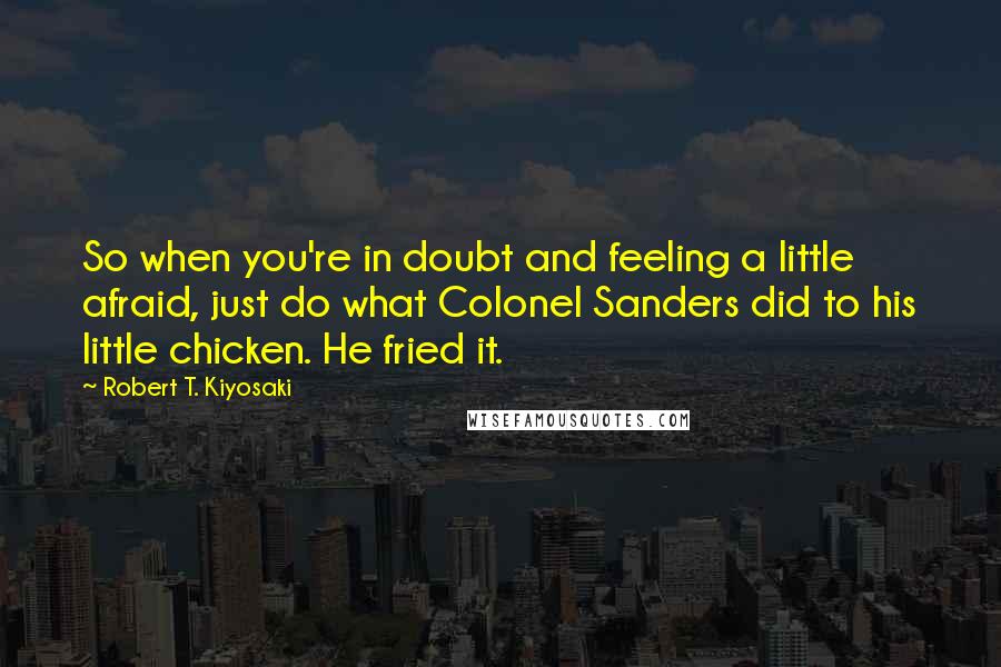 Robert T. Kiyosaki Quotes: So when you're in doubt and feeling a little afraid, just do what Colonel Sanders did to his little chicken. He fried it.