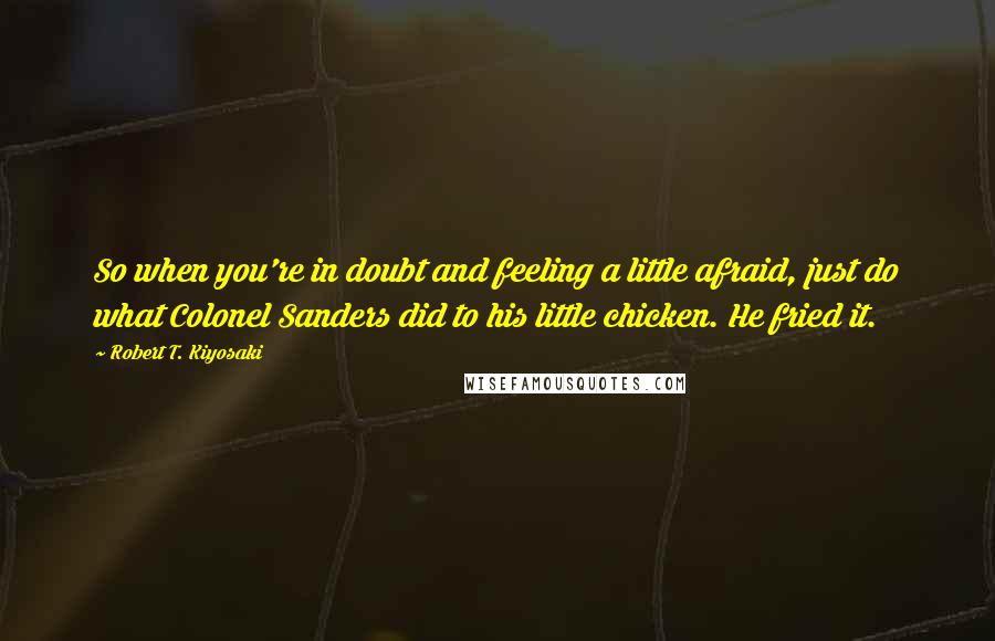 Robert T. Kiyosaki Quotes: So when you're in doubt and feeling a little afraid, just do what Colonel Sanders did to his little chicken. He fried it.