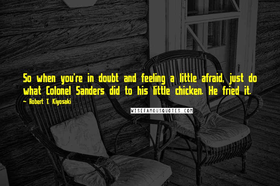 Robert T. Kiyosaki Quotes: So when you're in doubt and feeling a little afraid, just do what Colonel Sanders did to his little chicken. He fried it.