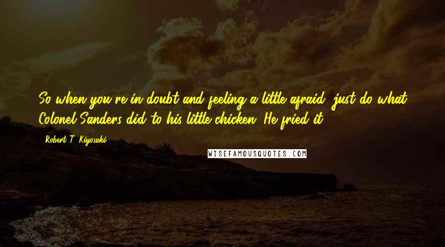 Robert T. Kiyosaki Quotes: So when you're in doubt and feeling a little afraid, just do what Colonel Sanders did to his little chicken. He fried it.