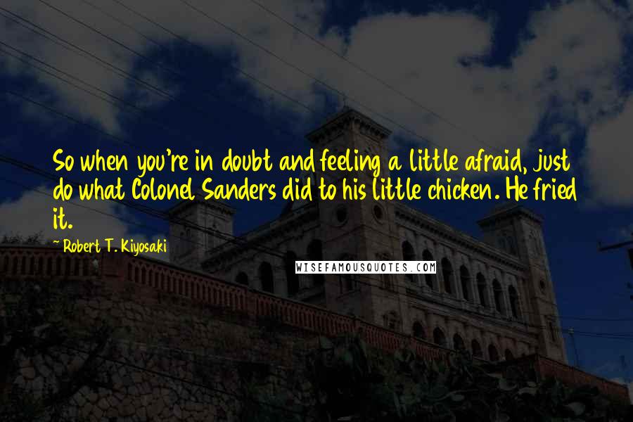 Robert T. Kiyosaki Quotes: So when you're in doubt and feeling a little afraid, just do what Colonel Sanders did to his little chicken. He fried it.