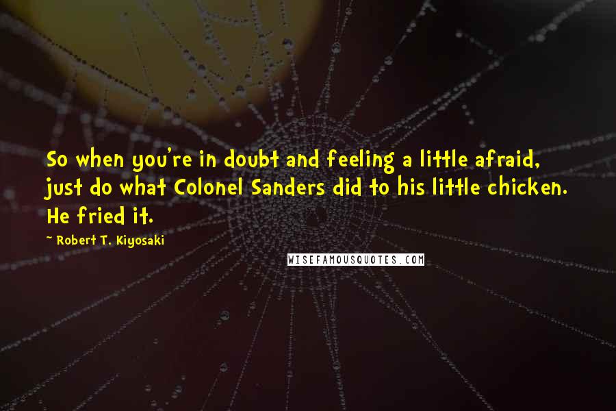 Robert T. Kiyosaki Quotes: So when you're in doubt and feeling a little afraid, just do what Colonel Sanders did to his little chicken. He fried it.