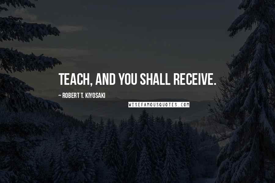 Robert T. Kiyosaki Quotes: Teach, and you shall receive.