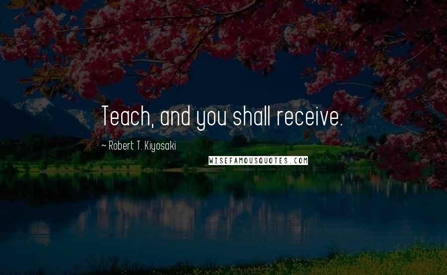 Robert T. Kiyosaki Quotes: Teach, and you shall receive.