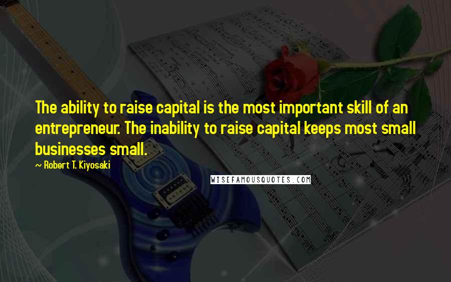 Robert T. Kiyosaki Quotes: The ability to raise capital is the most important skill of an entrepreneur. The inability to raise capital keeps most small businesses small.