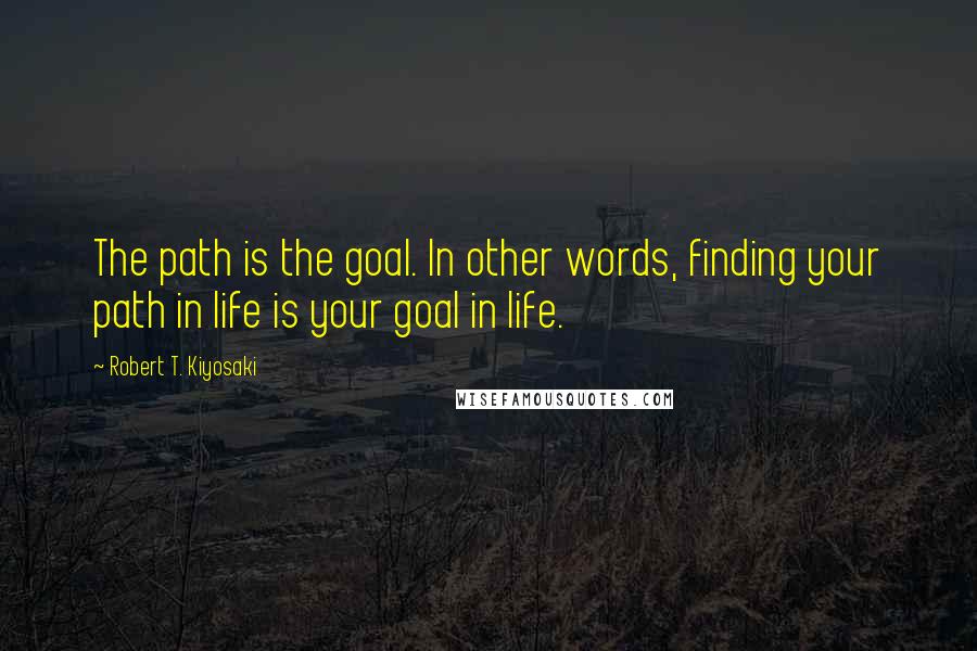 Robert T. Kiyosaki Quotes: The path is the goal. In other words, finding your path in life is your goal in life.