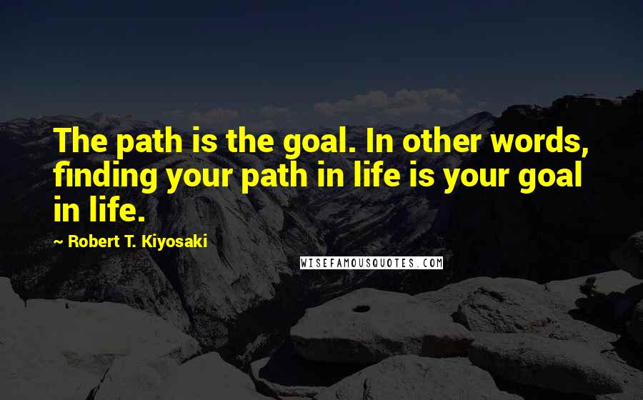 Robert T. Kiyosaki Quotes: The path is the goal. In other words, finding your path in life is your goal in life.