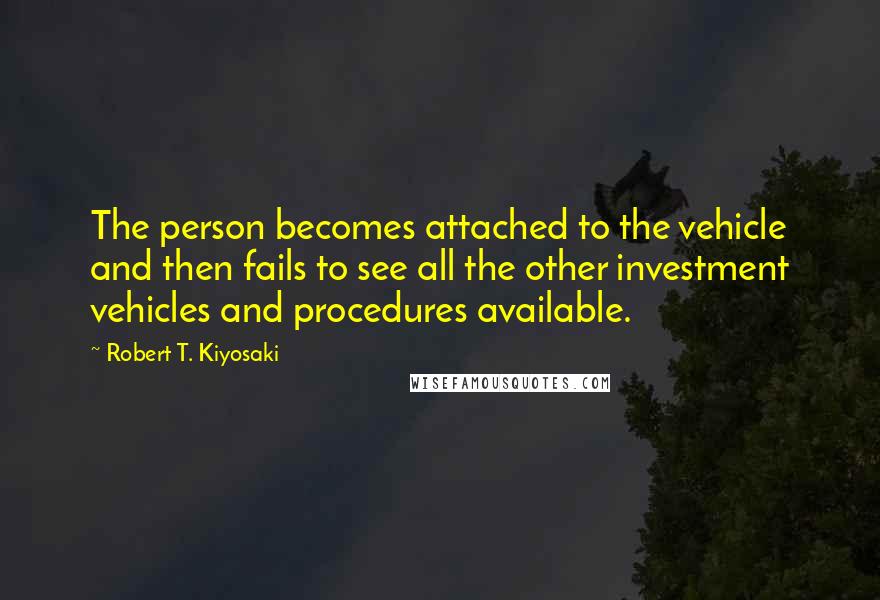 Robert T. Kiyosaki Quotes: The person becomes attached to the vehicle and then fails to see all the other investment vehicles and procedures available.