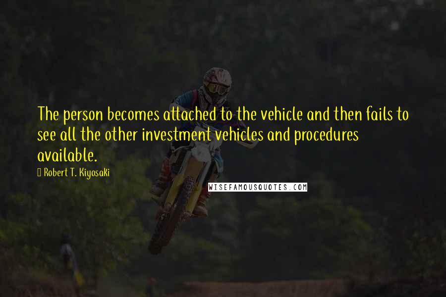 Robert T. Kiyosaki Quotes: The person becomes attached to the vehicle and then fails to see all the other investment vehicles and procedures available.
